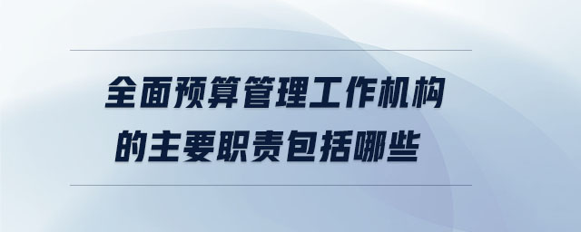 全面預(yù)算管理工作機構(gòu)的主要職責(zé)包括哪些