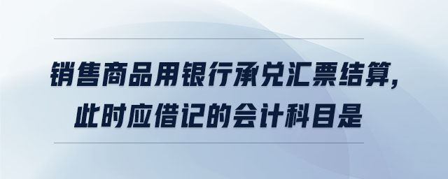 銷售商品用銀行承兌匯票結算,此時應借記的會計科目是