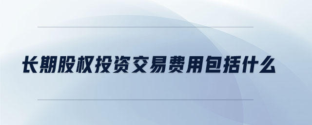 長(zhǎng)期股權(quán)投資交易費(fèi)用包括什么