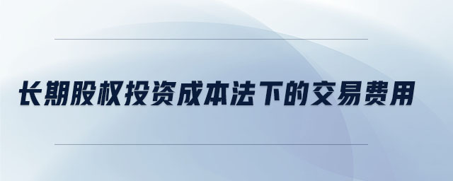 長期股權(quán)投資成本法下的交易費(fèi)用