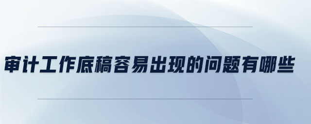 審計工作底稿容易出現(xiàn)的問題有哪些