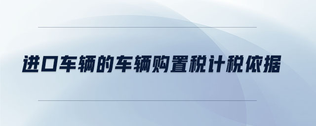 進(jìn)口車輛的車輛購(gòu)置稅計(jì)稅依據(jù)