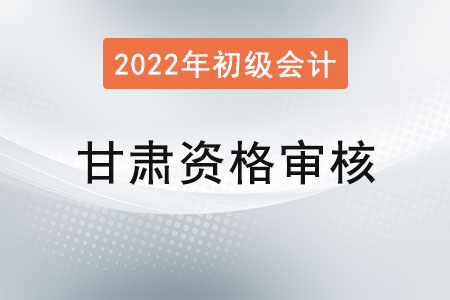 甘肅2022年初級會計資格審核方式：考后資格審核