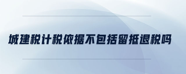 城建稅計(jì)稅依據(jù)不包括留抵退稅嗎