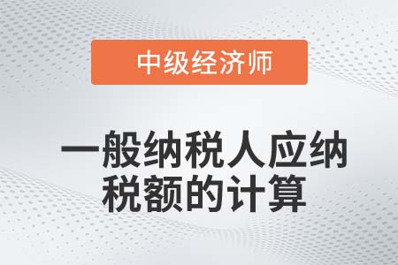 一般納稅人應(yīng)納稅額的計算_2022中級經(jīng)濟(jì)師財稅備考知識點(diǎn)