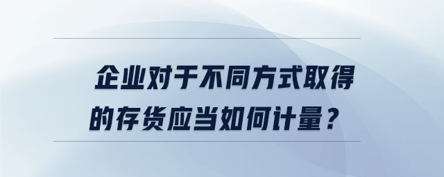 企業(yè)對于不同方式取得的存貨應當如何計量？