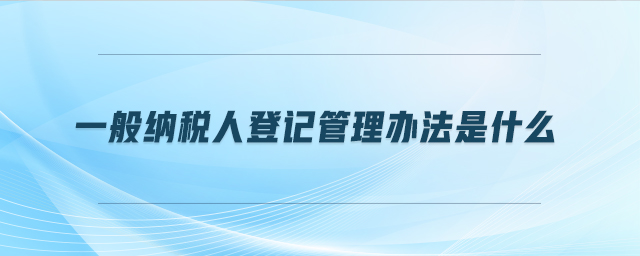 一般納稅人登記管理辦法是什么