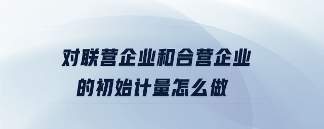 對(duì)聯(lián)營(yíng)企業(yè)和合營(yíng)企業(yè)的初始計(jì)量怎么做