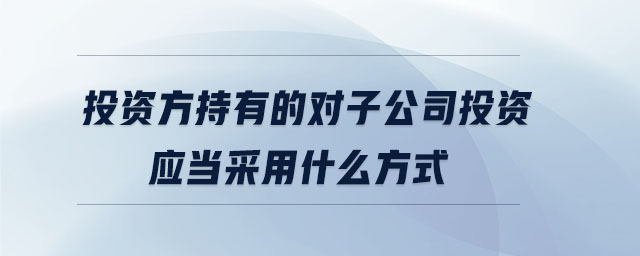 投資方持有的對(duì)子公司投資應(yīng)當(dāng)采用什么方式