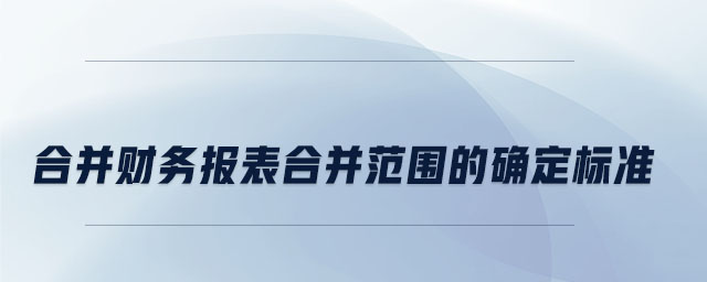 合并財(cái)務(wù)報(bào)表合并范圍的確定標(biāo)準(zhǔn)