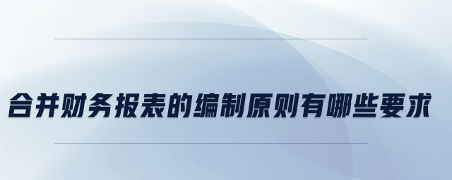 合并財務報表的編制原則有哪些要求