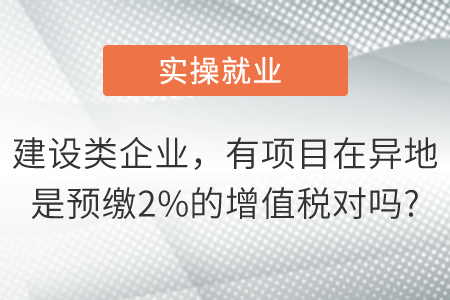 我們是建設(shè)類企業(yè)有項(xiàng)目在異地是預(yù)繳2%的增值稅對(duì)嗎,