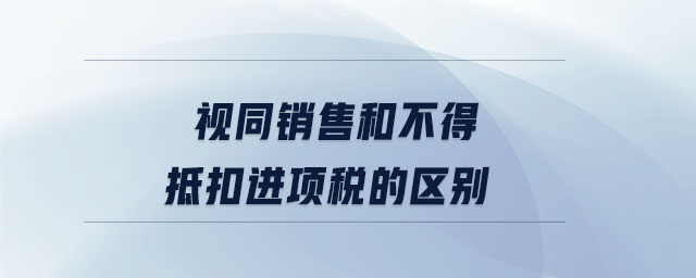 視同銷售和不得抵扣進項稅的區(qū)別