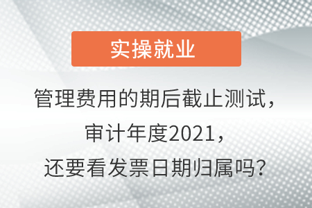 管理費(fèi)用的期后截止測(cè)試,，審計(jì)年度2021,，還要看發(fā)票日期歸屬嗎？