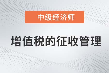 增值稅的征收管理_2022中級經(jīng)濟師財稅備考知識點