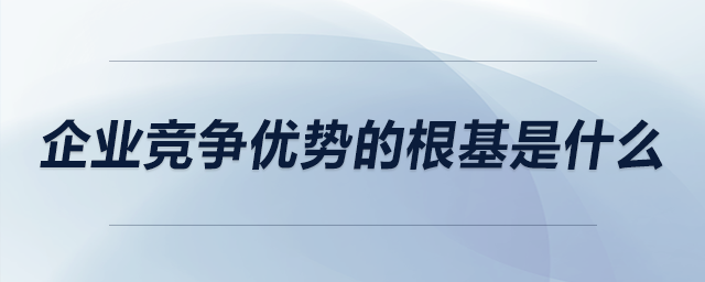 企業(yè)競(jìng)爭(zhēng)優(yōu)勢(shì)的根基是什么