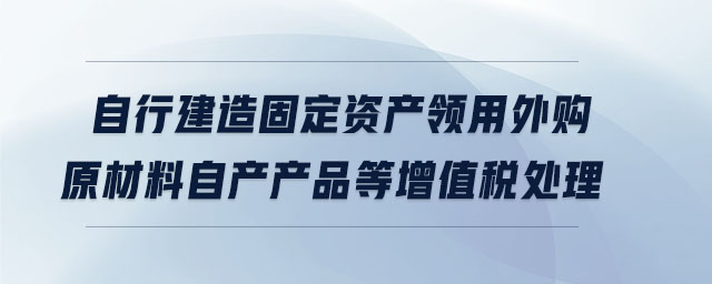 自行建造固定資產(chǎn)領(lǐng)用外購原材料自產(chǎn)產(chǎn)品等增值稅處理