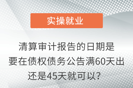 清算審計(jì)報(bào)告的日期是要在債權(quán)債務(wù)公告滿60天出還是45天就可以？