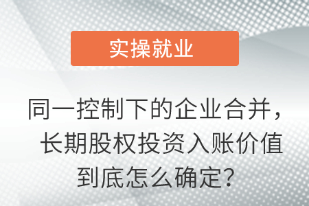 同一控制下的企業(yè)合并，長期股權投資入賬價值到底怎么確定,？