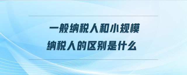 一般納稅人和小規(guī)模納稅人的區(qū)別是什么