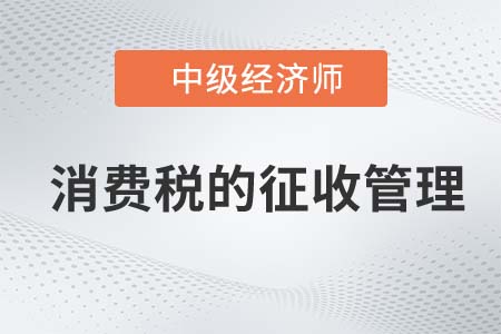 消費(fèi)稅的征收管理_2022中級經(jīng)濟(jì)師財(cái)稅備考知識點(diǎn)