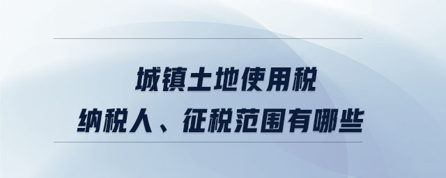 城鎮(zhèn)土地使用稅納稅人,、征稅范圍有哪些