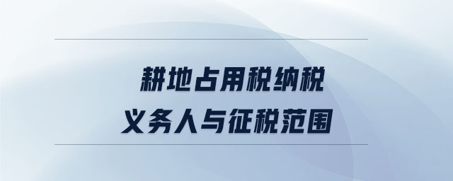 耕地占用稅納稅義務(wù)人與征稅范圍