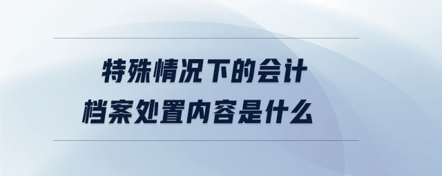 特殊情況下的會計檔案處置內(nèi)容是什么