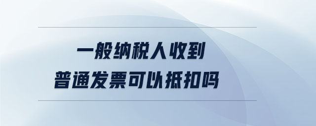 一般納稅人收到普通發(fā)票可以抵扣嗎