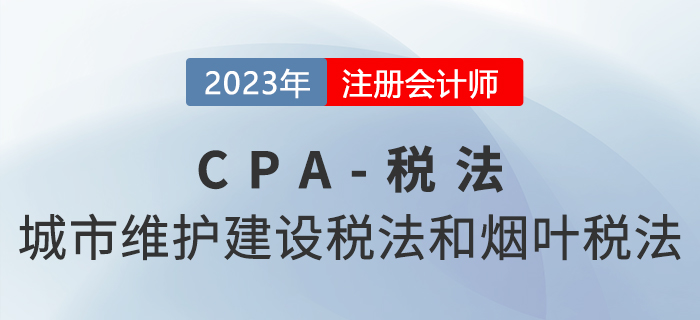 2023年CPA稅法章節(jié)預(yù)習(xí)概要：第六章城市維護(hù)建設(shè)稅法和煙葉稅法