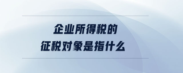 企業(yè)所得稅的征稅對象是指什么