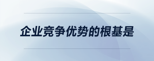 企業(yè)競爭優(yōu)勢的根基是