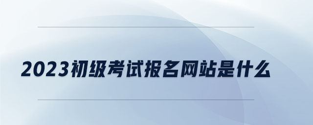 2023初級考試報(bào)名網(wǎng)站是什么