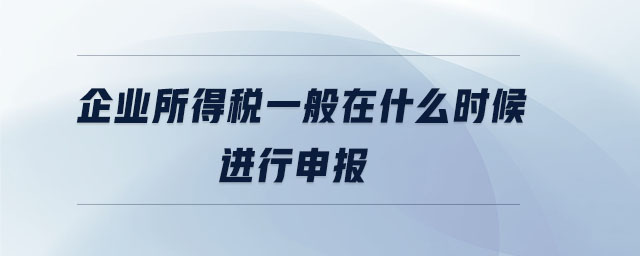 企業(yè)所得稅一般在什么時候進行申報