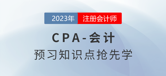 2023年注會(huì)《會(huì)計(jì)》預(yù)習(xí)知識(shí)點(diǎn)搶先學(xué),！