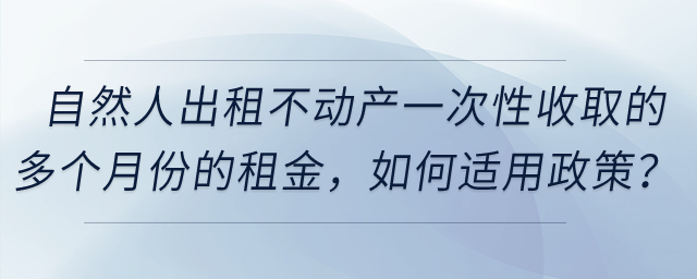 自然人出租不動(dòng)產(chǎn)一次性收取的多個(gè)月份的租金,，如何適用政策,？