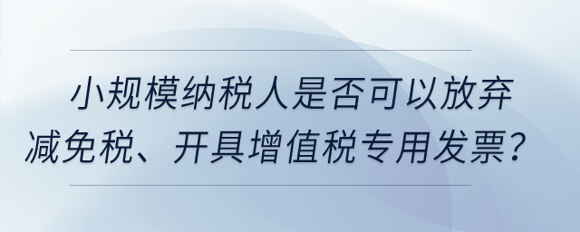 小規(guī)模納稅人是否可以放棄減免稅,、開具增值稅專用發(fā)票,？