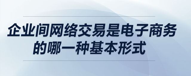 企業(yè)間網(wǎng)絡(luò)交易是電子商務(wù)的哪一種基本形式