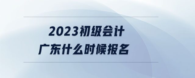 2023初級會計廣東什么時候報名