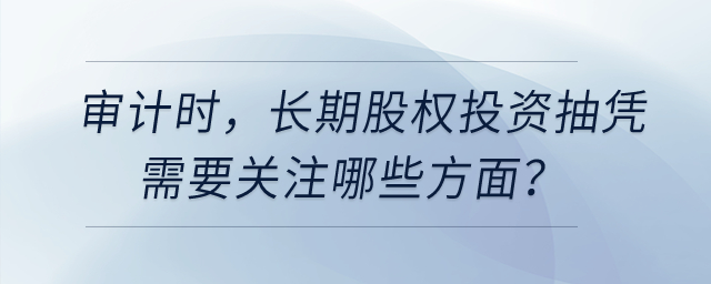 審計時,，長期股權(quán)投資抽憑需要關(guān)注哪些方面？