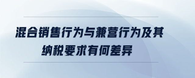 混合銷售行為與兼營行為及其納稅要求有何差異