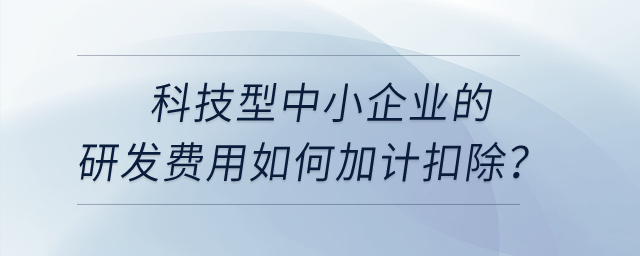 科技型中小企業(yè)的研發(fā)費用如何加計扣除？