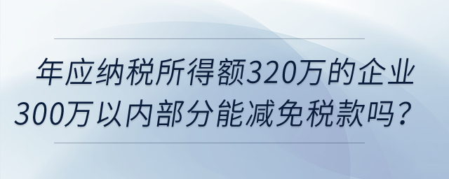 年應納稅所得額320萬的企業(yè)所得額300萬以內部分，可以減免稅款嗎,？