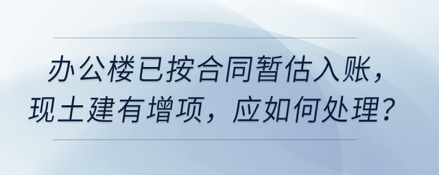 公司今年6月完工使用的辦公樓已按合同暫估入賬,，現(xiàn)土建有增項(xiàng),，應(yīng)如何處理？