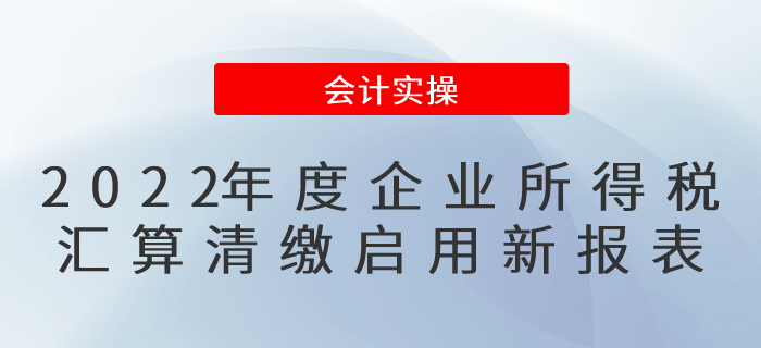 修訂了！2022年度企業(yè)所得稅匯算清繳啟用新報(bào)表