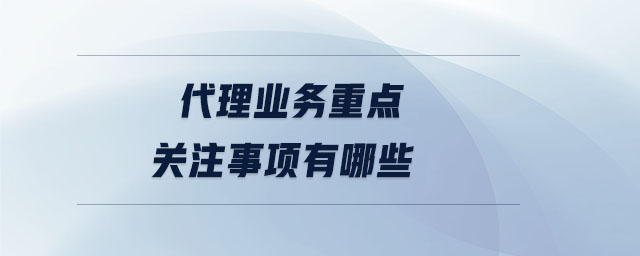 代理業(yè)務(wù)重點(diǎn)關(guān)注事項(xiàng)有哪些