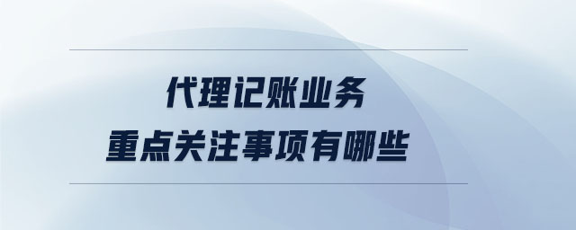 代理記賬業(yè)務(wù)重點關(guān)注事項有哪些