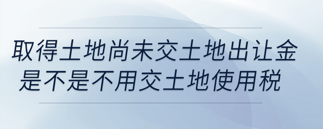 我公司取得土地,，但尚未交土地出讓金，這樣是不是不用交土地使用稅,？