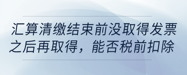 如果到匯算清繳結(jié)束前，仍沒取得發(fā)票以后年度再取得,，能否稅前扣除,？