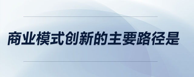 商業(yè)模式創(chuàng)新的主要路徑是